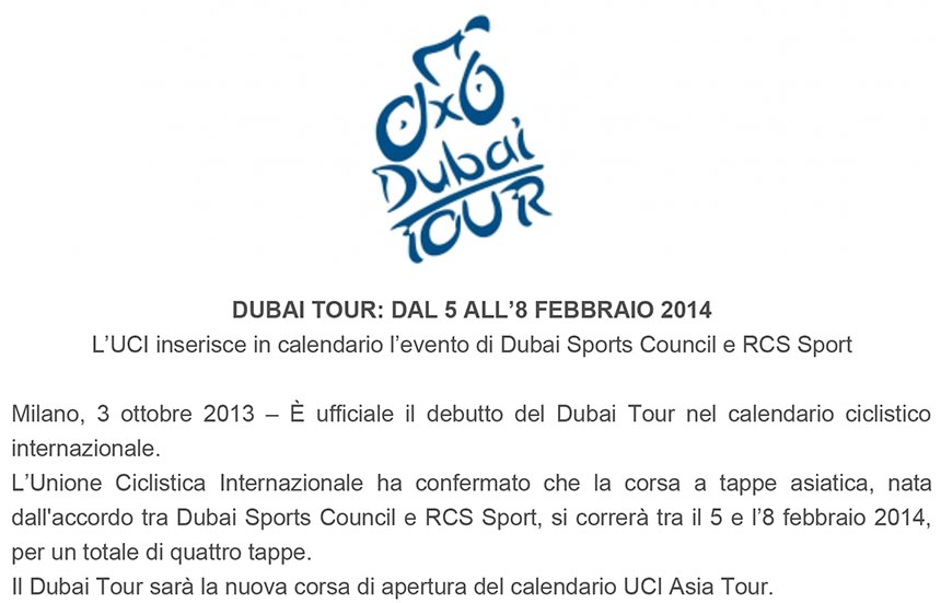 DUBAI TOUR: DAL 5 ALL’8 FEBBRAIO 2014
L’UCI inserisce in calendario l’evento di Dubai Sports Council e RCS Sport
Milano, 3 ottobre 2013 – È ufficiale il debutto del Dubai Tour nel calendario ciclistico
internazionale.
L’Unione Ciclistica Internazionale ha confermato che la corsa a tappe asiatica, nata
dall'accordo tra Dubai Sports Council e RCS Sport, si correrà tra il 5 e l’8 febbraio 2014,
per un totale di quattro tappe.
Il Dubai Tour sarà la nuova corsa di apertura del calendario UCI Asia Tour.